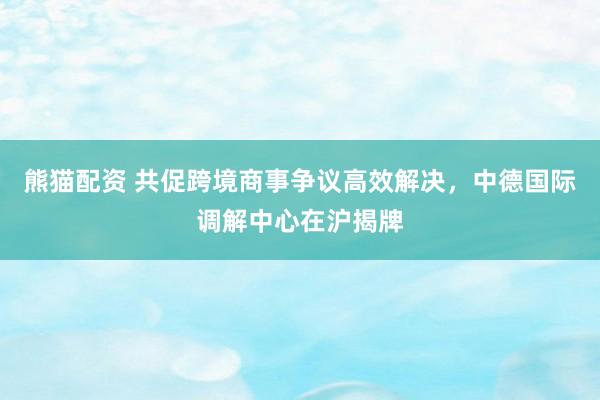 熊猫配资 共促跨境商事争议高效解决，中德国际调解中心在沪揭牌
