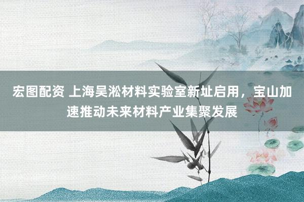 宏图配资 上海吴淞材料实验室新址启用，宝山加速推动未来材料产业集聚发展