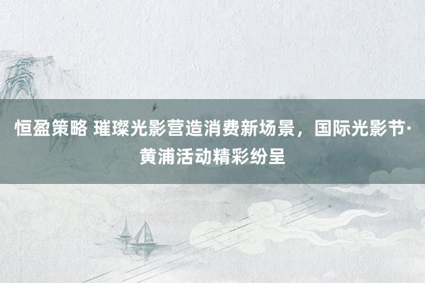 恒盈策略 璀璨光影营造消费新场景，国际光影节·黄浦活动精彩纷呈