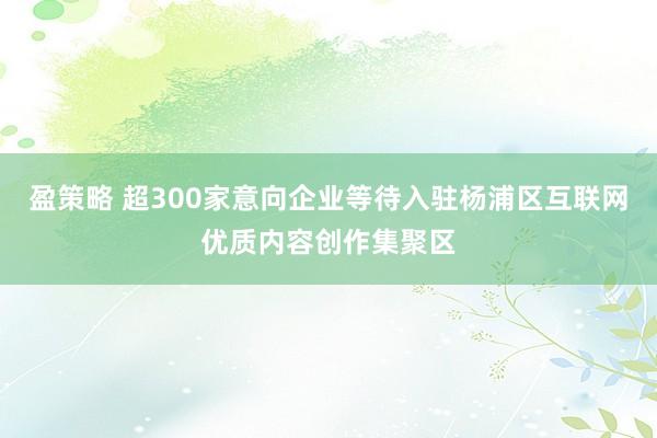 盈策略 超300家意向企业等待入驻杨浦区互联网优质内容创作集聚区