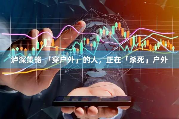 泸深策略 「穿户外」的人，正在「杀死」户外