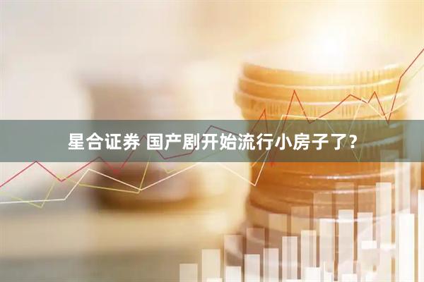星合证券 国产剧开始流行小房子了？