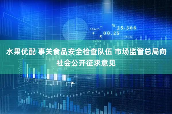 水果优配 事关食品安全检查队伍 市场监管总局向社会公开征求意见
