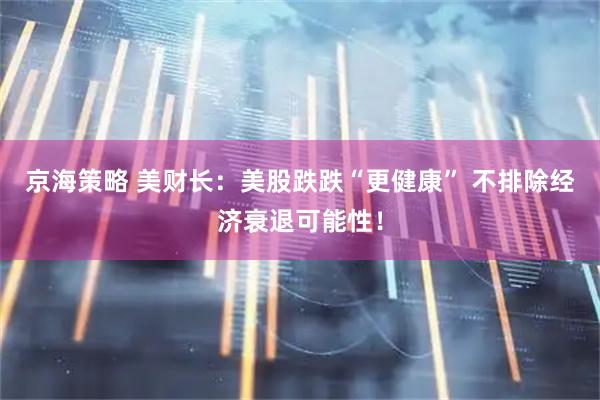 京海策略 美财长：美股跌跌“更健康” 不排除经济衰退可能性！
