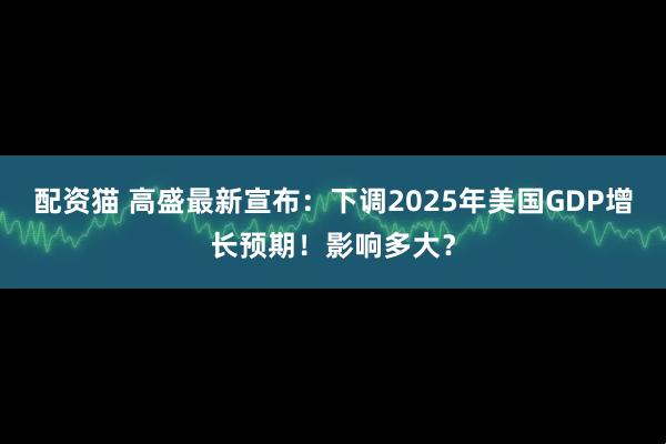 配资猫 高盛最新宣布：下调2025年美国GDP增长预期！影响多大？