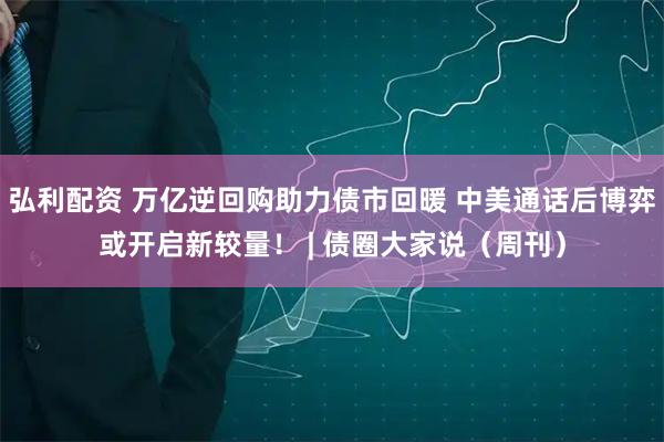 弘利配资 万亿逆回购助力债市回暖 中美通话后博弈或开启新较量！ | 债圈大家说（周刊）