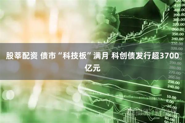 股莘配资 债市“科技板”满月 科创债发行超3700亿元