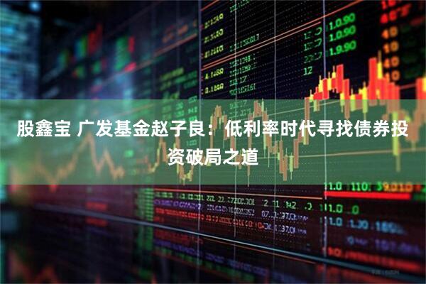 股鑫宝 广发基金赵子良：低利率时代寻找债券投资破局之道