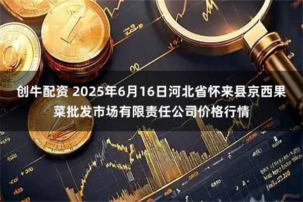 创牛配资 2025年6月16日河北省怀来县京西果菜批发市场有限责任公司价格行情