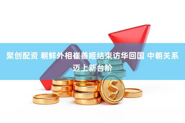 聚创配资 朝鲜外相崔善姬结束访华回国 中朝关系迈上新台阶