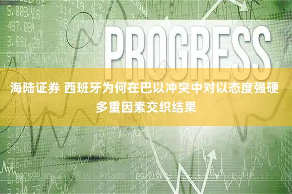 海陆证券 西班牙为何在巴以冲突中对以态度强硬 多重因素交织结果