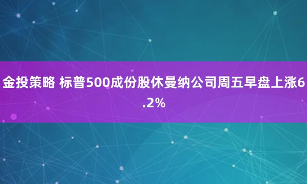 金投策略 标普500成份股休曼纳公司周五早盘上涨6.2%