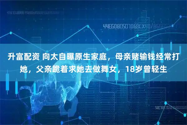 升富配资 向太自曝原生家庭，母亲赌输钱经常打她，父亲跪着求她去做舞女，18岁曾轻生