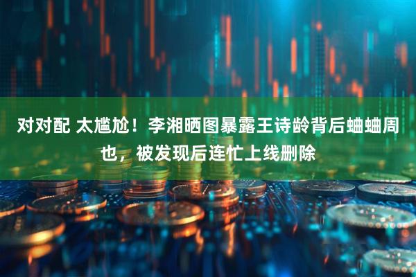 对对配 太尴尬！李湘晒图暴露王诗龄背后蛐蛐周也，被发现后连忙上线删除