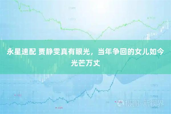 永星速配 贾静雯真有眼光，当年争回的女儿如今光芒万丈