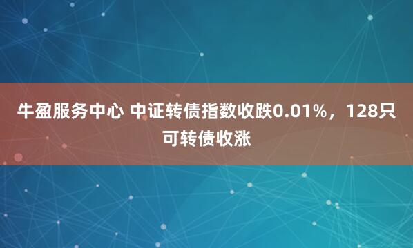 牛盈服务中心 中证转债指数收跌0.01%，128只可转债收涨