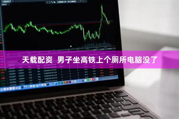 天载配资  男子坐高铁上个厕所电脑没了