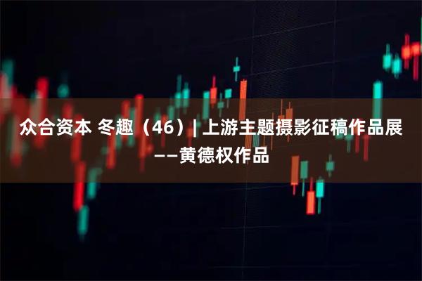 众合资本 冬趣（46）| 上游主题摄影征稿作品展——黄德权作品