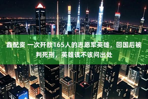 鑫配资 一次歼敌165人的志愿军英雄，回国后被判死刑，英雄该不该问出处