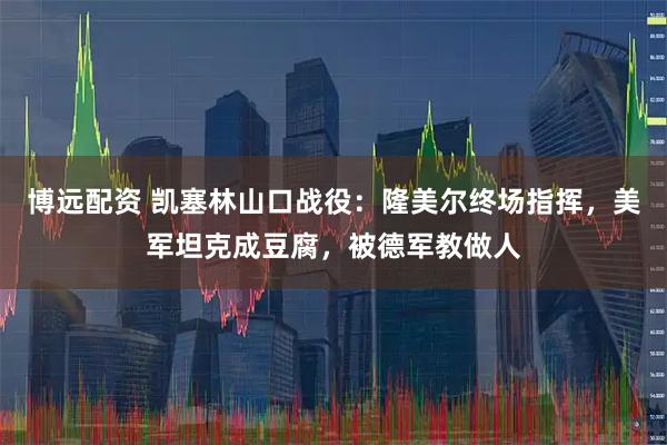 博远配资 凯塞林山口战役：隆美尔终场指挥，美军坦克成豆腐，被德军教做人