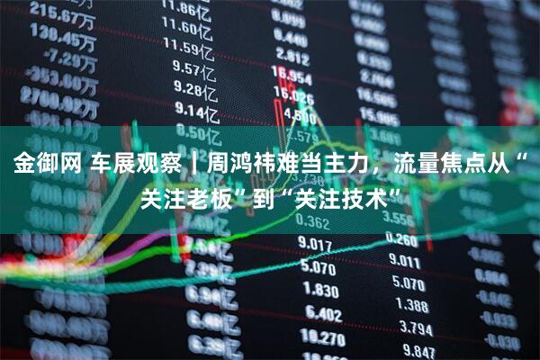 金御网 车展观察｜周鸿祎难当主力，流量焦点从“关注老板”到“关注技术”
