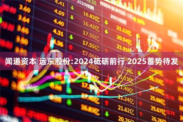 闻道资本 远东股份:2024砥砺前行 2025蓄势待发