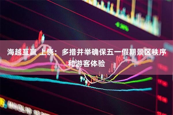 海越互赢 上饶：多措并举确保五一假期景区秩序和游客体验