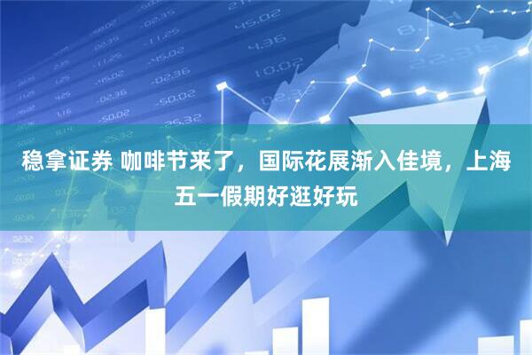稳拿证券 咖啡节来了，国际花展渐入佳境，上海五一假期好逛好玩
