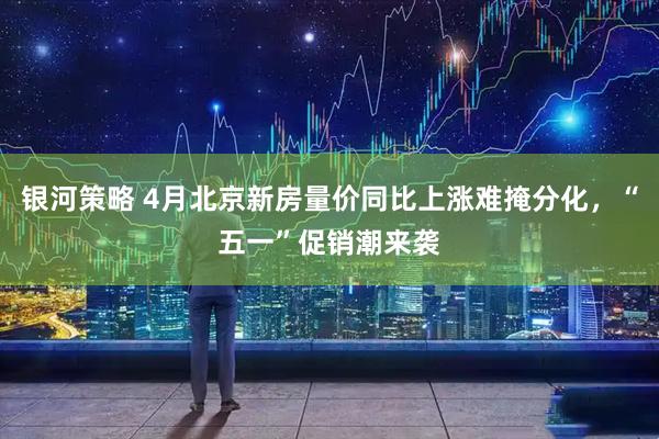 银河策略 4月北京新房量价同比上涨难掩分化，“五一”促销潮来袭