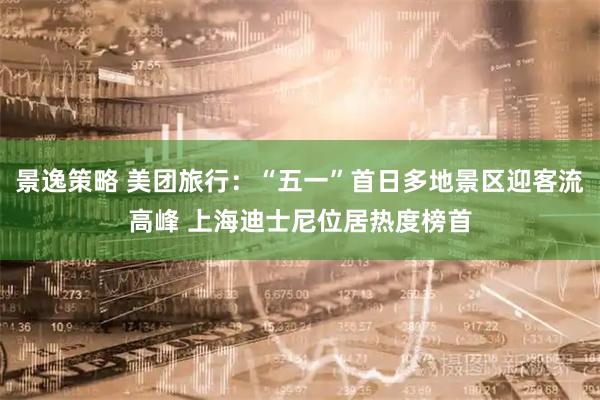 景逸策略 美团旅行：“五一”首日多地景区迎客流高峰 上海迪士尼位居热度榜首