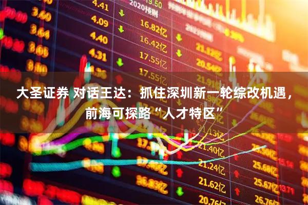大圣证券 对话王达：抓住深圳新一轮综改机遇，前海可探路“人才特区”