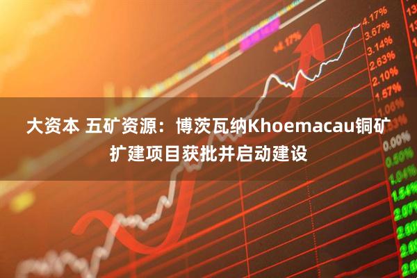 大资本 五矿资源：博茨瓦纳Khoemacau铜矿扩建项目获批并启动建设