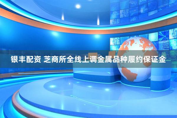 银丰配资 芝商所全线上调金属品种履约保证金