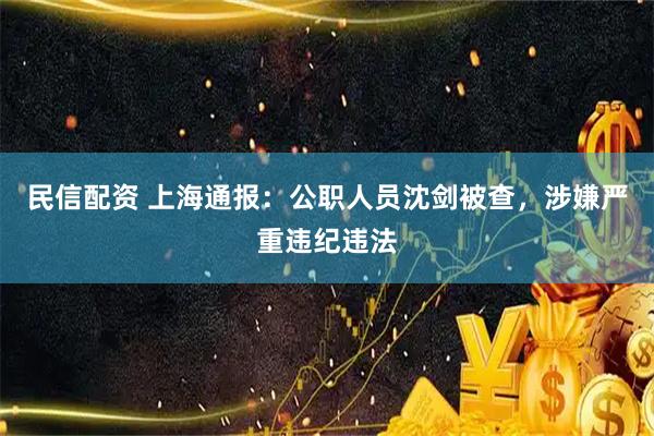 民信配资 上海通报：公职人员沈剑被查，涉嫌严重违纪违法