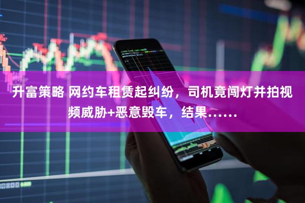 升富策略 网约车租赁起纠纷，司机竟闯灯并拍视频威胁+恶意毁车，结果……