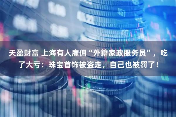 天盈财富 上海有人雇佣“外籍家政服务员”，吃了大亏：珠宝首饰被盗走，自己也被罚了！