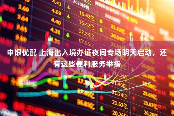 申银优配 上海出入境办证夜间专场明天启动，还有这些便利服务举措