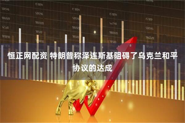 恒正网配资 特朗普称泽连斯基阻碍了乌克兰和平协议的达成