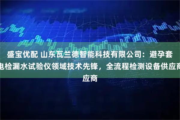 盛宝优配 山东瓦兰德智能科技有限公司：避孕套电检漏水试验仪领域技术先锋，全流程检测设备供应商
