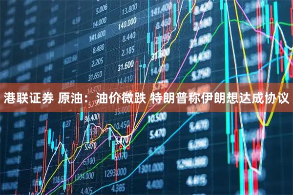港联证券 原油：油价微跌 特朗普称伊朗想达成协议