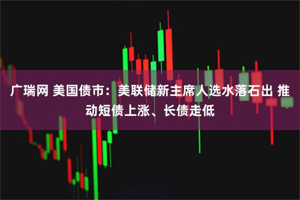 广瑞网 美国债市：美联储新主席人选水落石出 推动短债上涨、长债走低