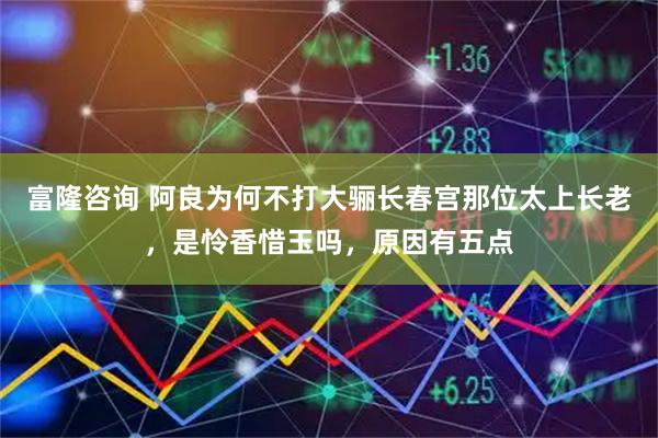富隆咨询 阿良为何不打大骊长春宫那位太上长老，是怜香惜玉吗，原因有五点