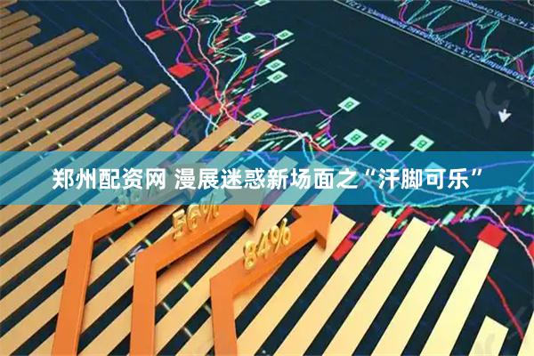 郑州配资网 漫展迷惑新场面之“汗脚可乐”