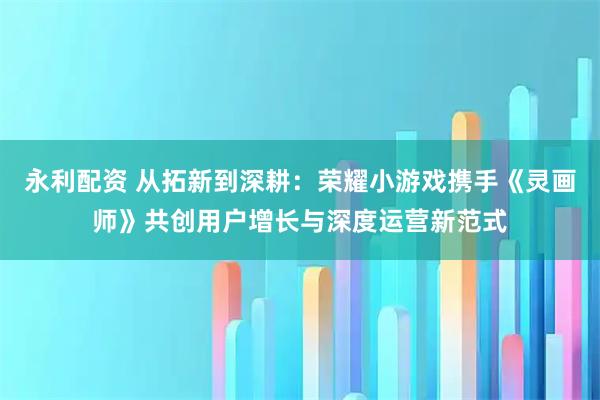 永利配资 从拓新到深耕：荣耀小游戏携手《灵画师》共创用户增长与深度运营新范式
