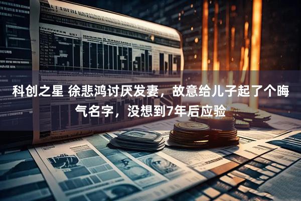 科创之星 徐悲鸿讨厌发妻，故意给儿子起了个晦气名字，没想到7年后应验