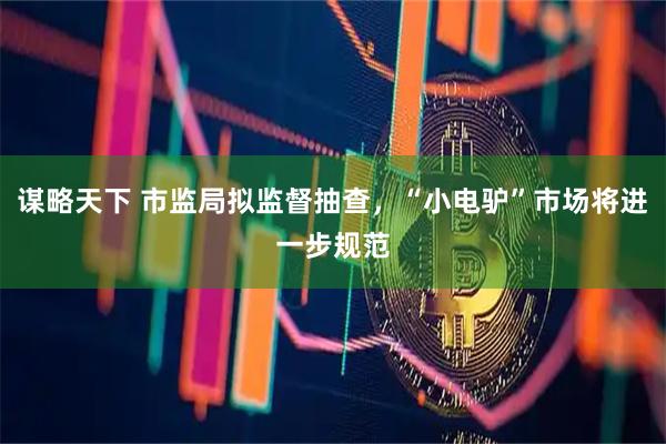 谋略天下 市监局拟监督抽查，“小电驴”市场将进一步规范