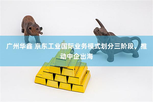 广州华鑫 京东工业国际业务模式划分三阶段，推动中企出海