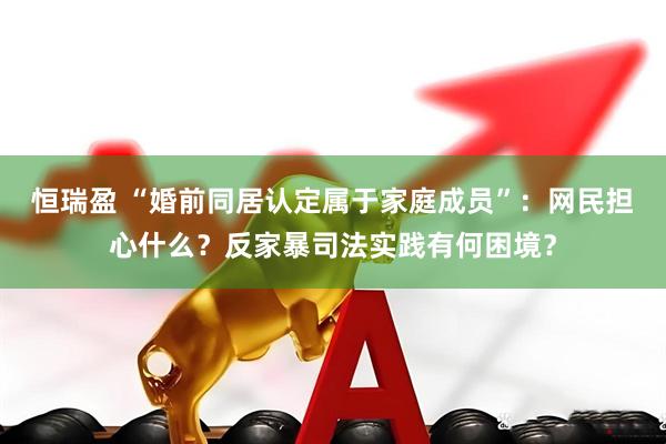 恒瑞盈 “婚前同居认定属于家庭成员”：网民担心什么？反家暴司法实践有何困境？