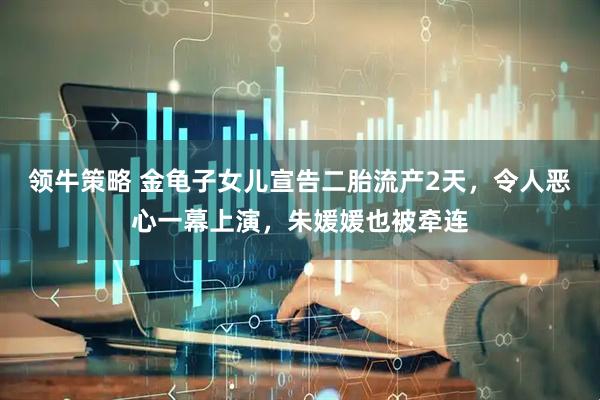 领牛策略 金龟子女儿宣告二胎流产2天，令人恶心一幕上演，朱媛媛也被牵连