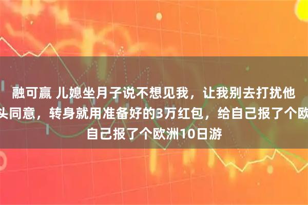 融可赢 儿媳坐月子说不想见我，让我别去打扰他们，我点头同意，转身就用准备好的3万红包，给自己报了个欧洲10日游